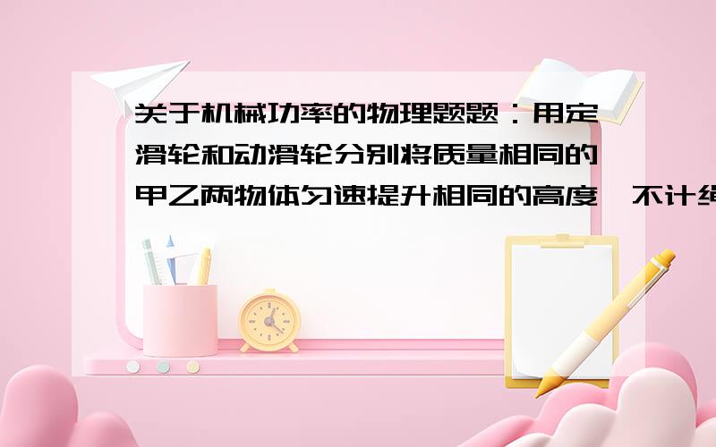 关于机械功率的物理题题：用定滑轮和动滑轮分别将质量相同的甲乙两物体匀速提升相同的高度,不计绳中与摩擦,且动滑轮重G动小于乙物体的物重G,则其机械效率 甲（ ）乙大于还是小于?