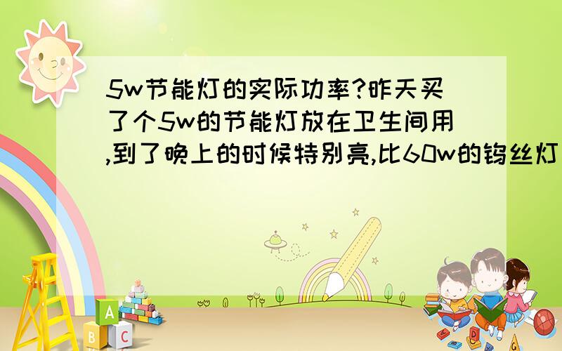 5w节能灯的实际功率?昨天买了个5w的节能灯放在卫生间用,到了晚上的时候特别亮,比60w的钨丝灯泡还亮,有点不可思议,我怀疑他的功率已经超过了标称值,请问谁有没有实际测量过节能灯的功率