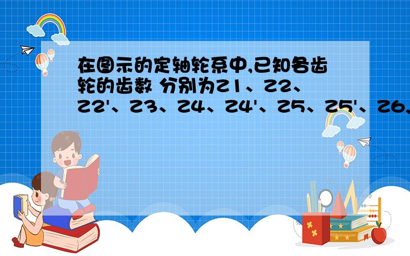 在图示的定轴轮系中,已知各齿轮的齿数 分别为Z1、Z2、Z2'、Z3、Z4、Z4'、Z5、Z5'、Z6,求传动比i16.