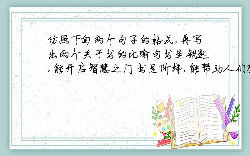 仿照下面两个句子的格式,再写出两个关于书的比喻句书是钥匙,能开启智慧之门.书是阶梯,能帮助人们登上理想的高峰.