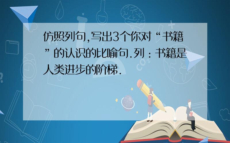 仿照列句,写出3个你对“书籍”的认识的比喻句.列：书籍是人类进步的阶梯.