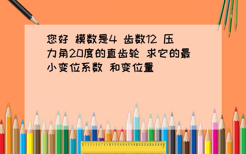 您好 模数是4 齿数12 压力角20度的直齿轮 求它的最小变位系数 和变位量