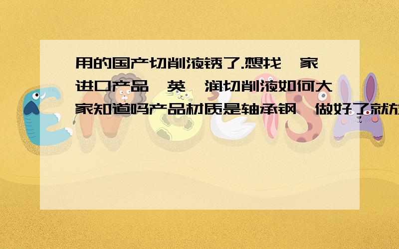 用的国产切削液锈了.想找一家进口产品,英弗润切削液如何大家知道吗产品材质是轴承钢,做好了就放在塑料箱子里.不到一天时间,箱子表面的产品就锈的很厉害,而箱子下面的就比较好,锈的很