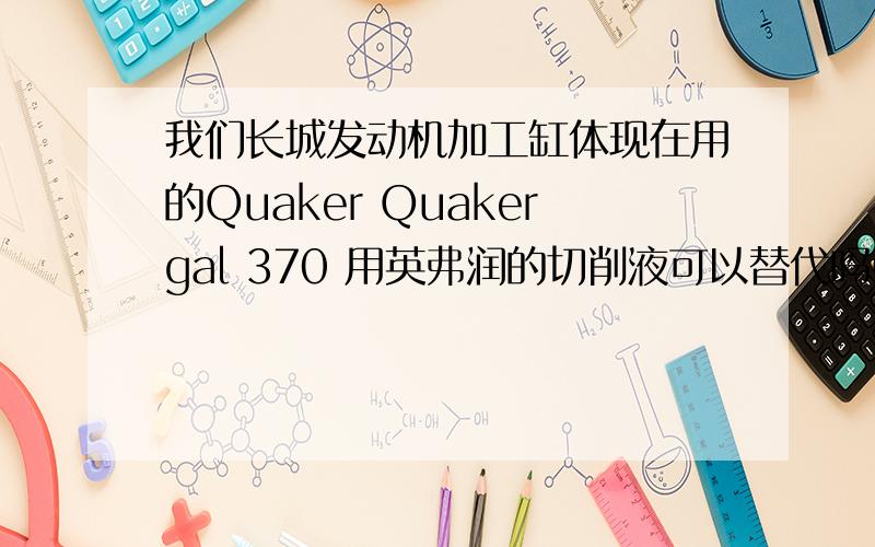 我们长城发动机加工缸体现在用的Quaker Quakergal 370 用英弗润的切削液可以替代吗Quaker Quakergal 370使用效果一直可以.乳液基本没有变色,使用情况很稳定,但泡沫太大.请教一下能否用英弗润的ENFI