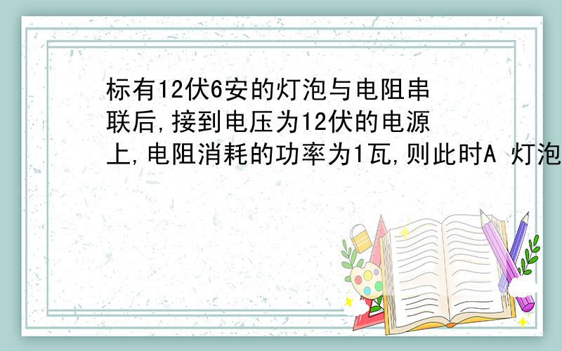 标有12伏6安的灯泡与电阻串联后,接到电压为12伏的电源上,电阻消耗的功率为1瓦,则此时A 灯泡与电阻消耗的总功率为7伏B 灯泡与电阻消耗的总功率为6伏C 灯泡消耗的功率大于5伏D 灯泡消耗的