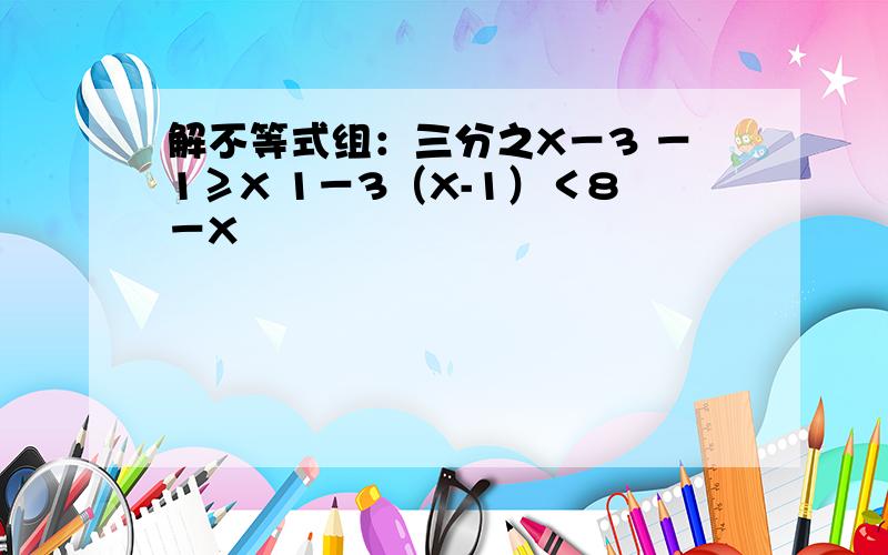 解不等式组：三分之X－3 －1≥X 1－3（X-1）＜8－X