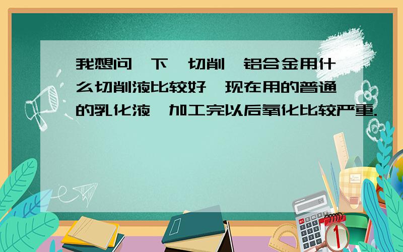 我想问一下,切削镁铝合金用什么切削液比较好,现在用的普通的乳化液,加工完以后氧化比较严重.