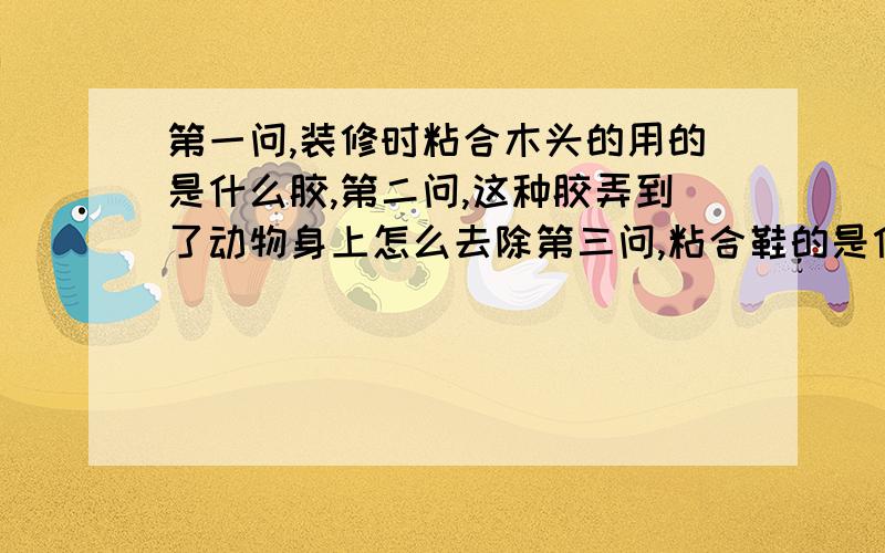 第一问,装修时粘合木头的用的是什么胶,第二问,这种胶弄到了动物身上怎么去除第三问,粘合鞋的是什么胶,怎么去除.我知道有很多种,我判断是这两类的胶,干了以后是黄色的,而且像一层皮一