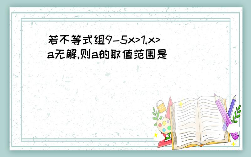 若不等式组9-5x>1.x>a无解,则a的取值范围是