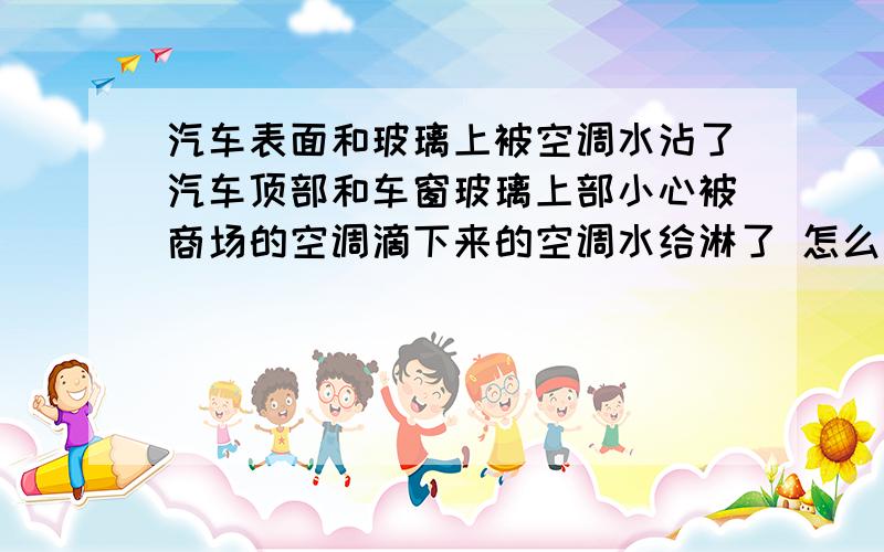 汽车表面和玻璃上被空调水沾了汽车顶部和车窗玻璃上部小心被商场的空调滴下来的空调水给淋了 怎么洗都洗不干净,都是一个个有大拇指印大小的斑点,请问有什么好的办法给清理掉吗 我是