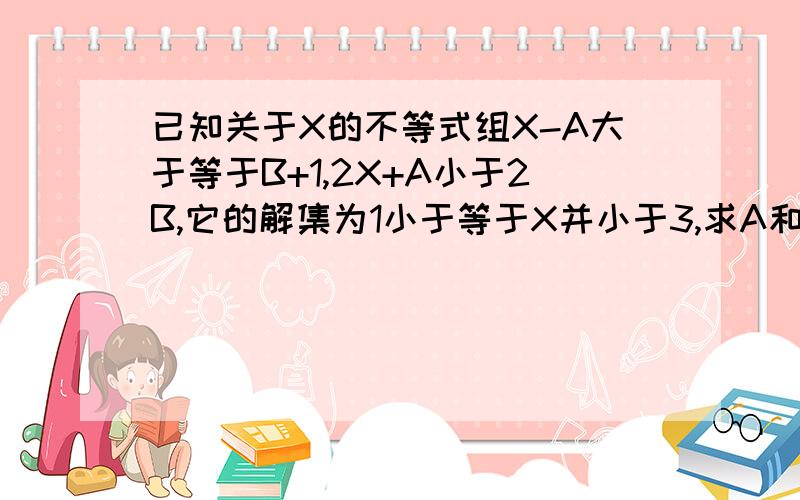 已知关于X的不等式组X-A大于等于B+1,2X+A小于2B,它的解集为1小于等于X并小于3,求A和B的值救命啊@@@大家帮个忙啦@@@