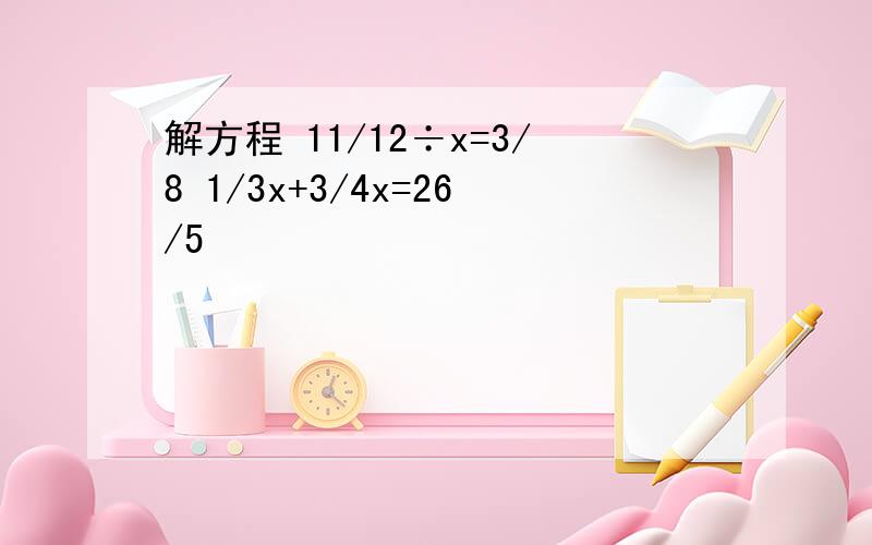 解方程 11/12÷x=3/8 1/3x+3/4x=26/5