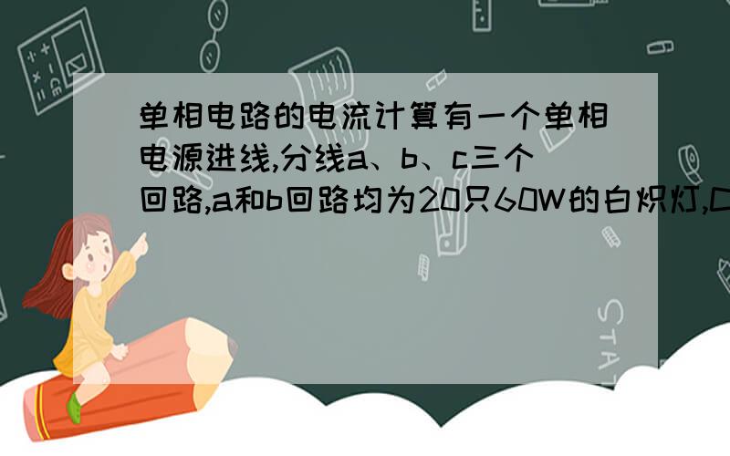 单相电路的电流计算有一个单相电源进线,分线a、b、c三个回路,a和b回路均为20只60W的白炽灯,C回路中为12只插座（100W/只,COSφ=1）,电源进线上需要系数为0.8,各出线回路上需要系数为1,求：1.三