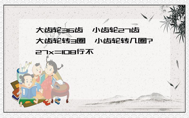 大齿轮36齿,小齿轮27齿,大齿轮转3圈,小齿轮转几圈?27x=108行不