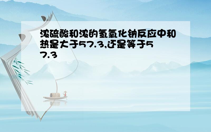 浓硫酸和浓的氢氧化钠反应中和热是大于57.3,还是等于57.3