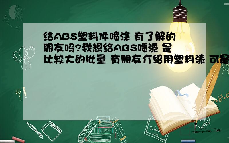 给ABS塑料件喷涂 有了解的朋友吗?我想给ABS喷漆 是比较大的批量 有朋友介绍用塑料漆 可是我们这地方没有的卖 我试过家具漆了 光油的效果是不错的可是底漆好象是粉末 我的产品表面是很