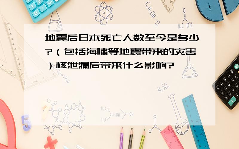 地震后日本死亡人数至今是多少?（包括海啸等地震带来的灾害）核泄漏后带来什么影响?