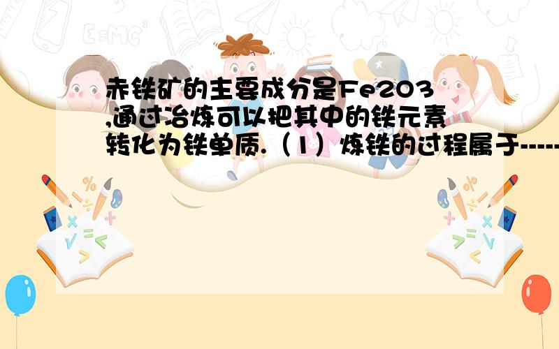 赤铁矿的主要成分是Fe2O3,通过冶炼可以把其中的铁元素转化为铁单质.（1）炼铁的过程属于-----（填“物理”或“化学”）变化.（2）某地开采的赤铁矿中氧化铁的质量分数为80%（假设其它成