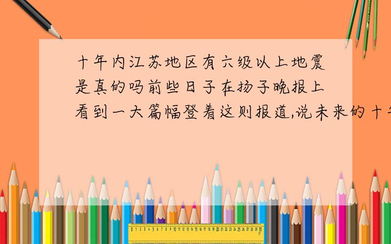 十年内江苏地区有六级以上地震是真的吗前些日子在扬子晚报上看到一大篇幅登着这则报道,说未来的十年内江苏地区会有六级以上的地震.就是说,如果是真的话：以目前的小县城的建筑要求,