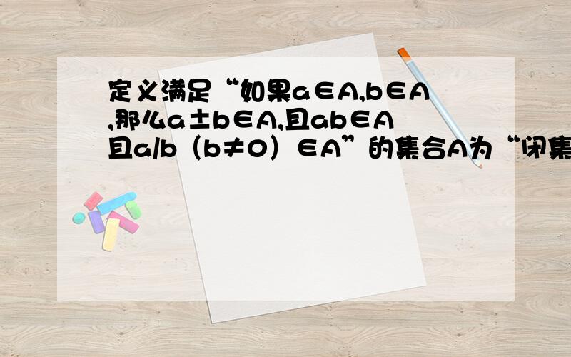 定义满足“如果a∈A,b∈A,那么a±b∈A,且ab∈A且a/b（b≠0）∈A”的集合A为“闭集”.试问数集N,Z,Q,R是