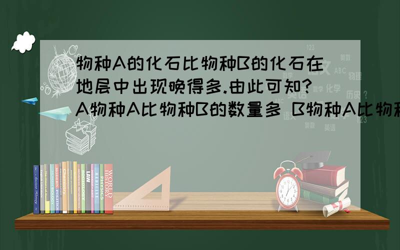 物种A的化石比物种B的化石在地层中出现晚得多.由此可知?A物种A比物种B的数量多 B物种A比物种B结构复杂 C物种A一定是从物种B进化