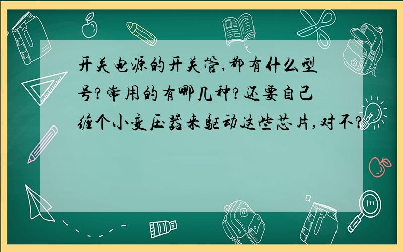 开关电源的开关管,都有什么型号?常用的有哪几种?还要自己缠个小变压器来驱动这些芯片,对不?