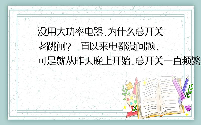 没用大功率电器.为什么总开关老跳闸?一直以来电都没问题、可是就从昨天晚上开始.总开关一直频繁跳闸.我什么电器都没开,就用了个笔记本啊.笔记本还没电视机耗电量大啊 .以前开2000瓦的