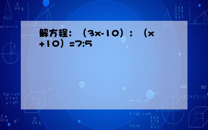 解方程：（3x-10）：（x+10）=7:5