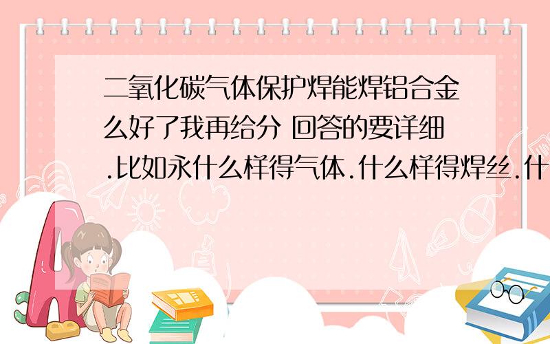 二氧化碳气体保护焊能焊铝合金么好了我再给分 回答的要详细.比如永什么样得气体.什么样得焊丝.什么样得机器型号 等等.