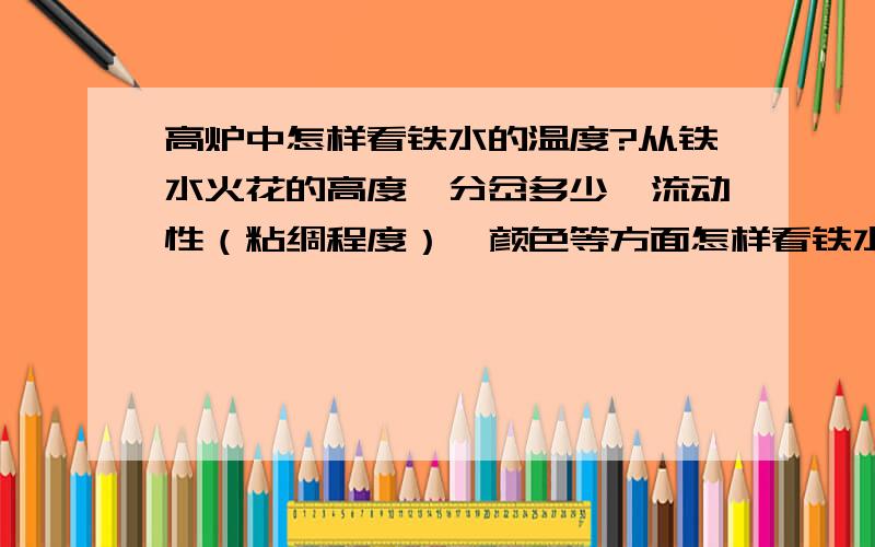 高炉中怎样看铁水的温度?从铁水火花的高度、分岔多少、流动性（粘绸程度）、颜色等方面怎样看铁水温度?另外怎样看铁样渣样温度?麻烦回答的大哥大姐们说详细点啊!