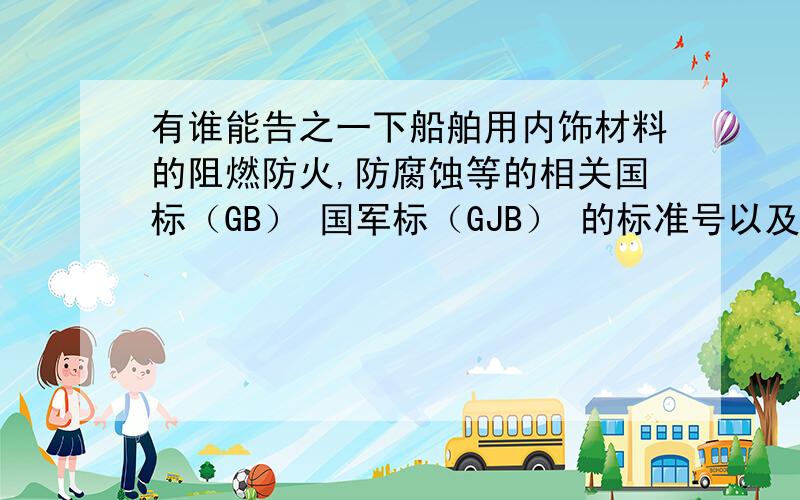 有谁能告之一下船舶用内饰材料的阻燃防火,防腐蚀等的相关国标（GB） 国军标（GJB） 的标准号以及国际海事组织的标准（IMO）,最好能有具体内容,