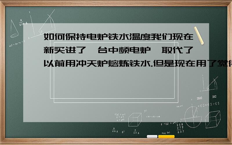 如何保持电炉铁水温度我们现在新买进了一台中频电炉,取代了以前用冲天炉熔炼铁水.但是现在用了觉得很不理想,主要是因为铁水出来后温度下降得非常快,使得我们现在的许多零件都浇不足