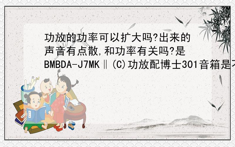 功放的功率可以扩大吗?出来的声音有点散,和功率有关吗?是BMBDA-J7MK‖(C)功放配博士301音箱是不是可以加一个功率放大器呢?