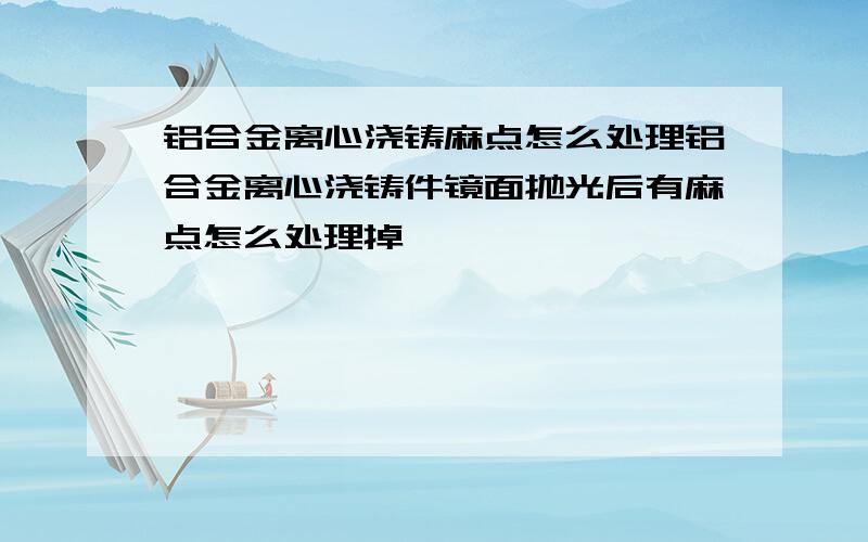 铝合金离心浇铸麻点怎么处理铝合金离心浇铸件镜面抛光后有麻点怎么处理掉