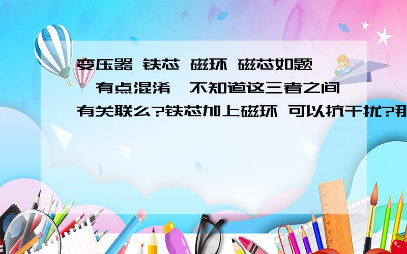 变压器 铁芯 磁环 磁芯如题,有点混淆,不知道这三者之间有关联么?铁芯加上磁环 可以抗干扰?那磁芯呢 ,,3Q