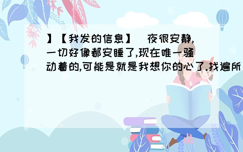 】【我发的信息】　夜很安静,一切好像都安睡了,现在唯一骚动着的,可能是就是我想你的心了.找遍所有的词,都无法说出我对你的感觉.我只好说：我真的真的好爱你、想你...想你的时候,感觉