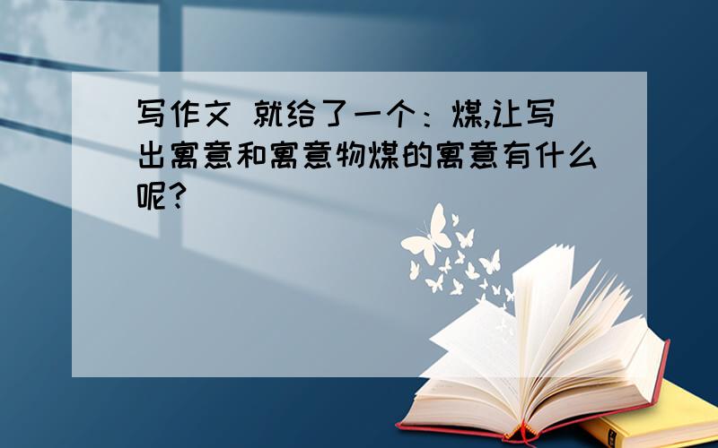 写作文 就给了一个：煤,让写出寓意和寓意物煤的寓意有什么呢?