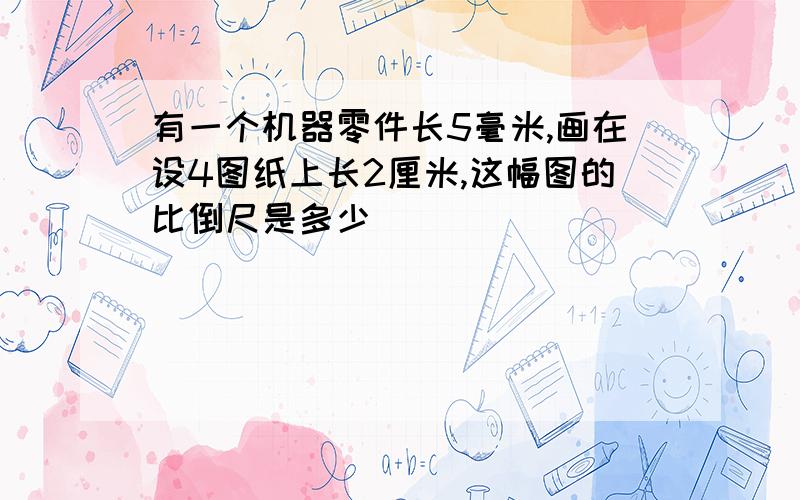 有一个机器零件长5毫米,画在设4图纸上长2厘米,这幅图的比倒尺是多少