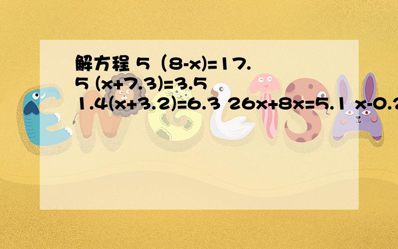 解方程 5（8-x)=17.5 (x+7.3)=3.5 1.4(x+3.2)=6.3 26x+8x=5.1 x-0.24x=22.8 4.8x-x=19请列式，一步一步来，不然小孩子看不明白