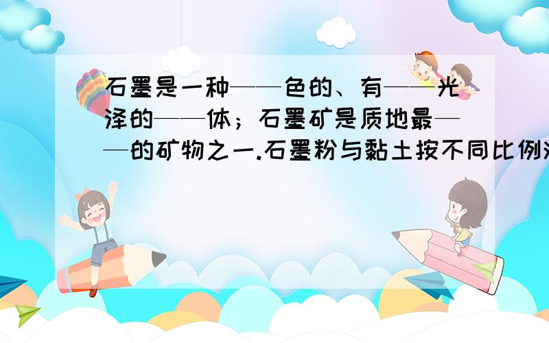 石墨是一种——色的、有——光泽的——体；石墨矿是质地最——的矿物之一.石墨粉与黏土按不同比例混合可以制成硬度不同的——；石墨能导电,可以制成——.石墨有滑腻感,而且耐高温,