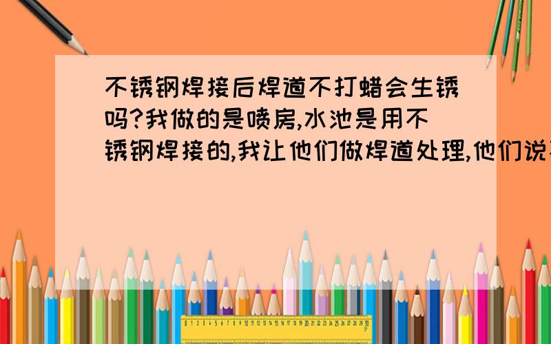 不锈钢焊接后焊道不打蜡会生锈吗?我做的是喷房,水池是用不锈钢焊接的,我让他们做焊道处理,他们说不会生锈的,并让我提供数据