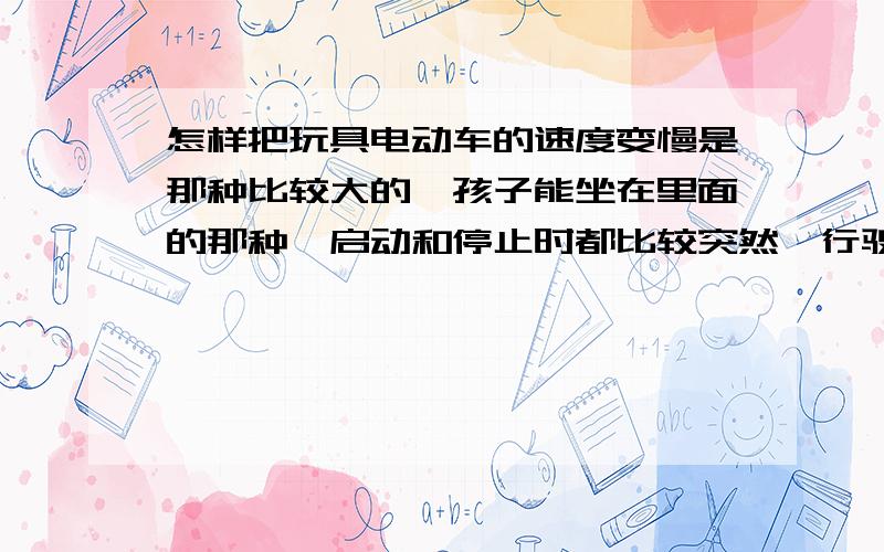 怎样把玩具电动车的速度变慢是那种比较大的,孩子能坐在里面的那种,启动和停止时都比较突然,行驶中速度又太快,孩子不敢坐,怎样能把速度降下来呢,请有过此经历或懂行的朋友帮帮忙.每次