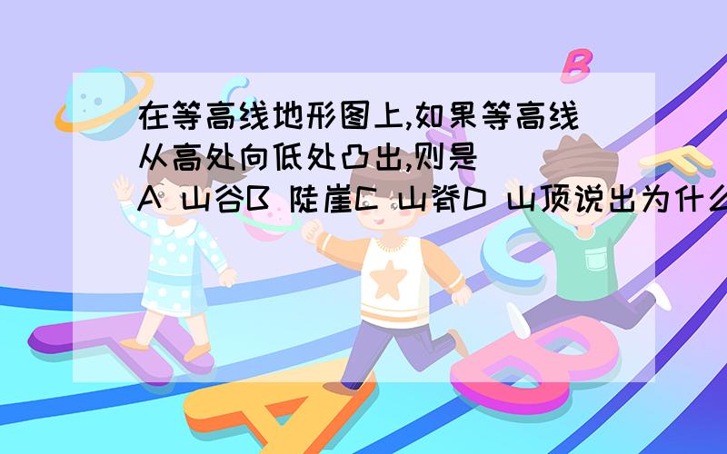 在等高线地形图上,如果等高线从高处向低处凸出,则是（ ）A 山谷B 陡崖C 山脊D 山顶说出为什么