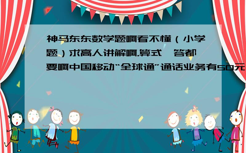 神马东东数学题啊看不懂（小学题）求高人讲解啊.算式、答都要啊中国移动“全球通”通话业务有50元月租费,接打电话0.4元一分钟；“神州行”通话业务无月租费,接打电话0.6元\分钟.陈老师