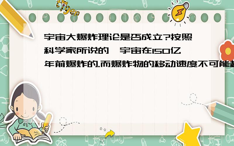 宇宙大爆炸理论是否成立?按照科学家所说的,宇宙在150亿年前爆炸的.而爆炸物的移动速度不可能超过光速度,为什么人类能发现离我们130亿光年外的天体?如果在150亿年前爆炸，他肯定有个点