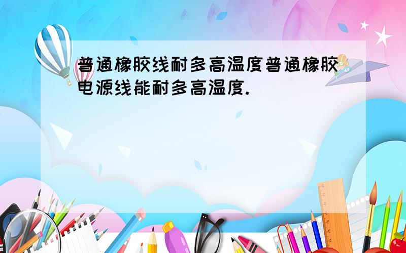 普通橡胶线耐多高温度普通橡胶电源线能耐多高温度.