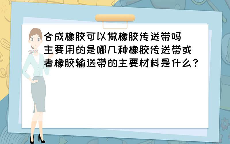 合成橡胶可以做橡胶传送带吗 主要用的是哪几种橡胶传送带或者橡胶输送带的主要材料是什么？