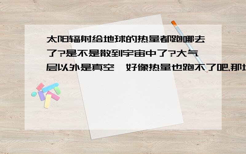 太阳辐射给地球的热量都跑哪去了?是不是散到宇宙中了?大气层以外是真空,好像热量也跑不了吧.那地球的热都跑哪去了呢?