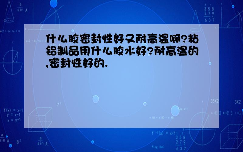 什么胶密封性好又耐高温啊?粘铝制品用什么胶水好?耐高温的,密封性好的.