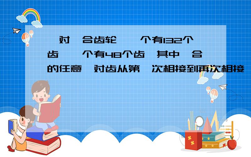 一对啮合齿轮,一个有132个齿,一个有48个齿,其中啮合的任意一对齿从第一次相接到再次相接,两个齿轮各要转动多少圈?最主要的是讲解啊.